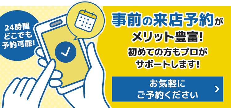 事前の来店予約がメリット豊富！初めての方もプロがサポートします！　お気軽にご予約ください